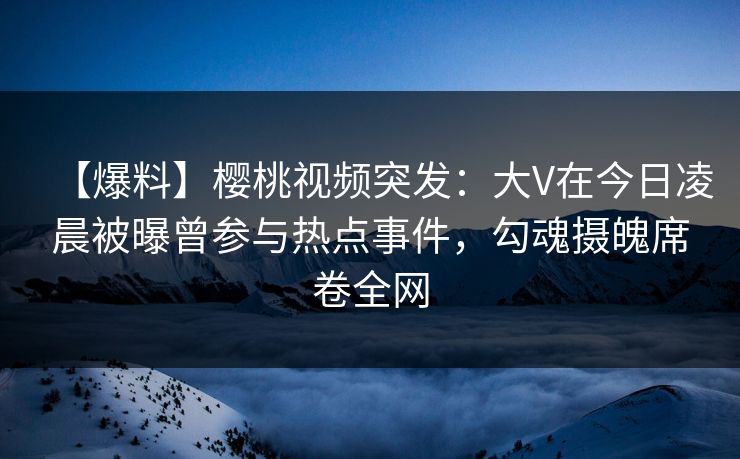 【爆料】樱桃视频突发:大V在今日凌晨被曝曾参与热点事件,勾魂摄魄席卷全网 【爆料】樱桃视频突发:大V在今日凌晨被曝曾参与热点事件,勾魂摄魄席卷全网
