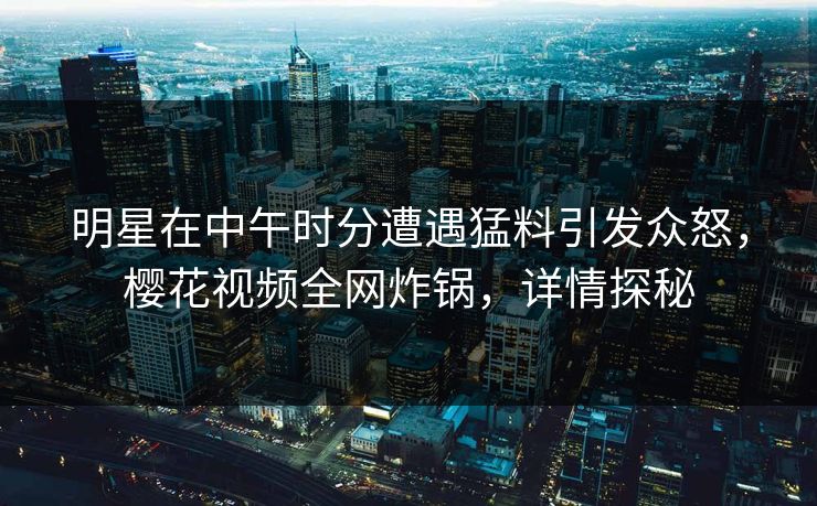 明星在中午时分遭遇猛料引发众怒,樱花视频全网炸锅,详情探秘 明星在中午时分遭遇猛料引发众怒,樱花视频全网炸锅,详情探秘