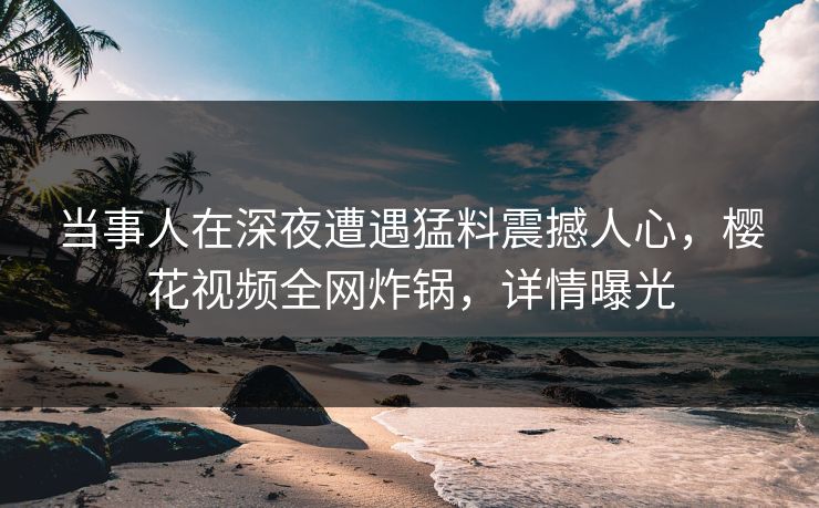 当事人在深夜遭遇猛料震撼人心,樱花视频全网炸锅,详情曝光 当事人在深夜遭遇猛料震撼人心,樱花视频全网炸锅,详情曝光