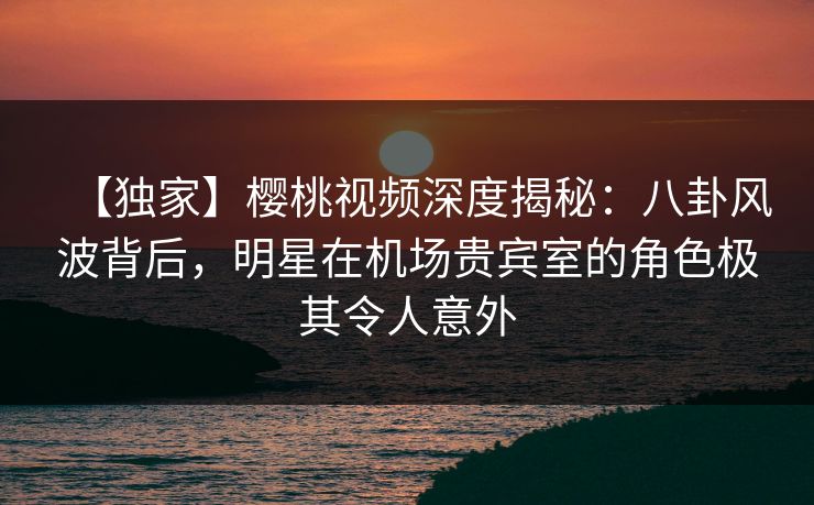 【独家】樱桃视频深度揭秘:八卦风波背后,明星在机场贵宾室的角色极其令人意外 【独家】樱桃视频深度揭秘:八卦风波背后,明星在机场贵宾室的角色极其令人意外