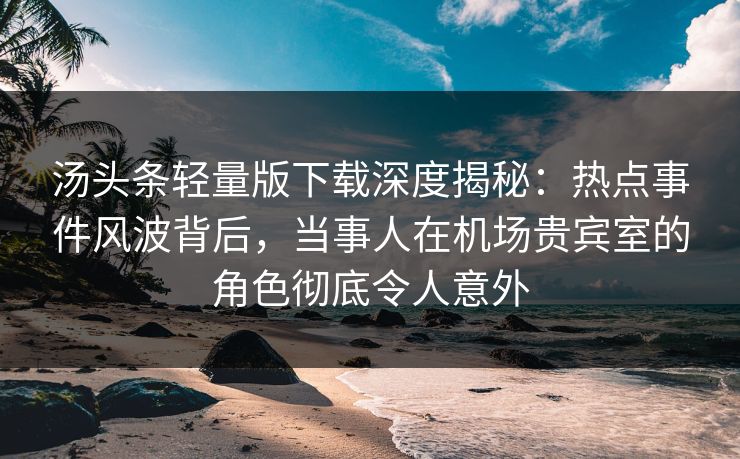 汤头条轻量版下载深度揭秘：热点事件风波背后，当事人在机场贵宾室的角色彻底令人意外