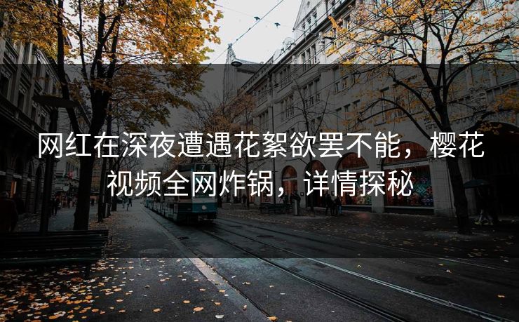 网红在深夜遭遇花絮欲罢不能,樱花视频全网炸锅,详情探秘 网红在深夜遭遇花絮欲罢不能,樱花视频全网炸锅,详情探秘