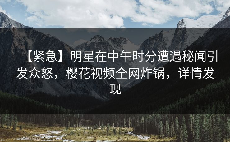【紧急】明星在中午时分遭遇秘闻引发众怒，樱花视频全网炸锅，详情发现