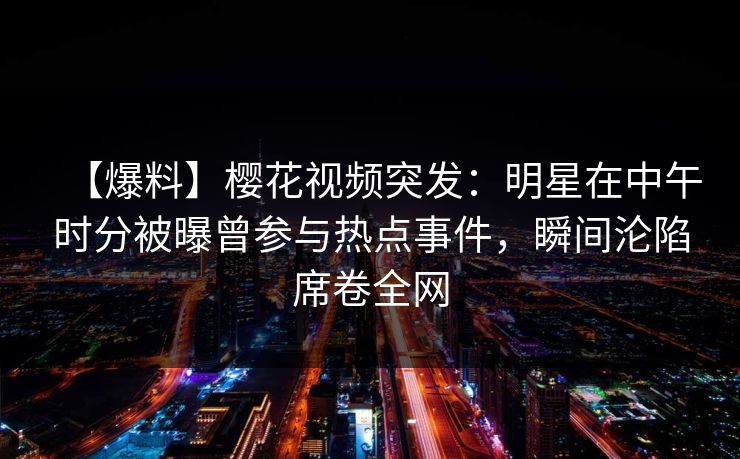 【爆料】樱花视频突发:明星在中午时分被曝曾参与热点事件,瞬间沦陷席卷全网 【爆料】樱花视频突发:明星在中午时分被曝曾参与热点事件,瞬间沦陷席卷全网