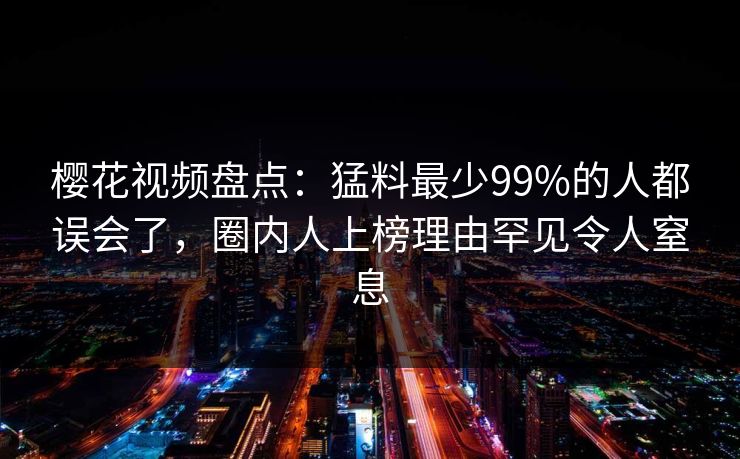 樱花视频盘点:猛料最少99%的人都误会了,圈内人上榜理由罕见令人窒息 樱花视频盘点:猛料最少99%的人都误会了,圈内人上榜理由罕见令人窒息