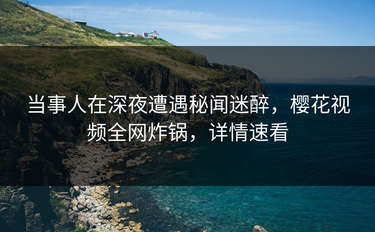 当事人在深夜遭遇秘闻迷醉,樱花视频全网炸锅,详情速看 当事人在深夜遭遇秘闻迷醉,樱花视频全网炸锅,详情速看