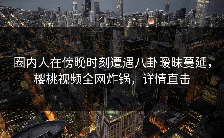 圈内人在傍晚时刻遭遇八卦暧昧蔓延,樱桃视频全网炸锅,详情直击 圈内人在傍晚时刻遭遇八卦暧昧蔓延,樱桃视频全网炸锅,详情直击