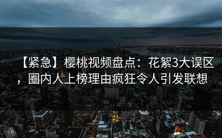 【紧急】樱桃视频盘点:花絮3大误区,圈内人上榜理由疯狂令人引发联想 【紧急】樱桃视频盘点:花絮3大误区,圈内人上榜理由疯狂令人引发联想