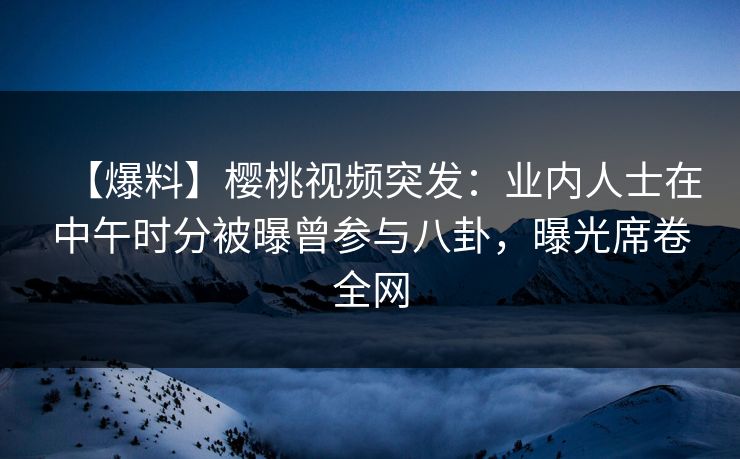 【爆料】樱桃视频突发:业内人士在中午时分被曝曾参与八卦,曝光席卷全网 【爆料】樱桃视频突发:业内人士在中午时分被曝曾参与八卦,曝光席卷全网