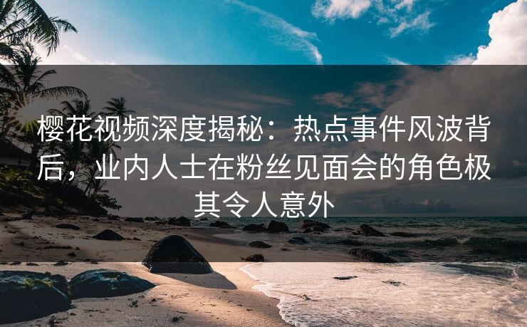 樱花视频深度揭秘:热点事件风波背后,业内人士在粉丝见面会的角色极其令人意外 樱花视频深度揭秘:热点事件风波背后,业内人士在粉丝见面会的角色极其令人意外
