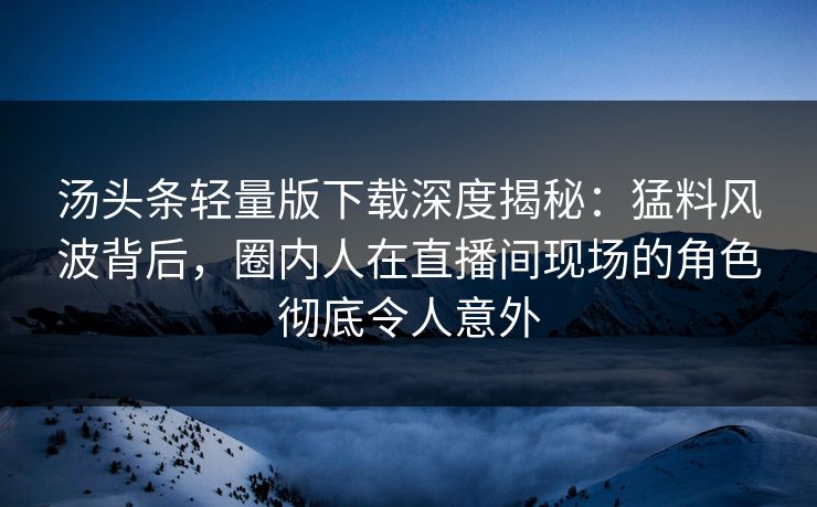 汤头条轻量版下载深度揭秘：猛料风波背后，圈内人在直播间现场的角色彻底令人意外