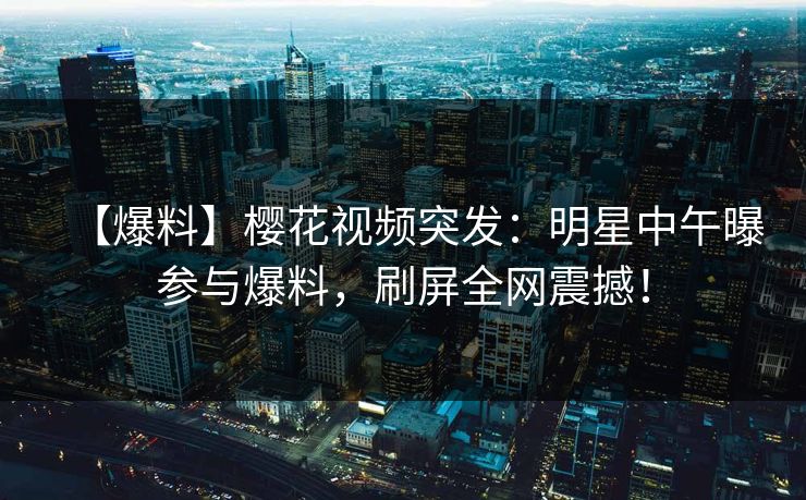 【爆料】樱花视频突发：明星中午曝参与爆料，刷屏全网震撼！