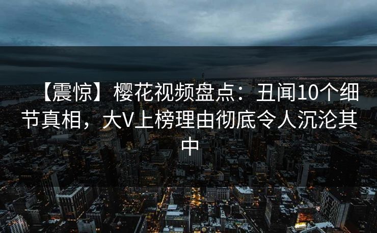 【震惊】樱花视频盘点:丑闻10个细节真相,大V上榜理由彻底令人沉沦其中 【震惊】樱花视频盘点:丑闻10个细节真相,大V上榜理由彻底令人沉沦其中