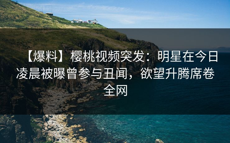 【爆料】樱桃视频突发:明星在今日凌晨被曝曾参与丑闻,欲望升腾席卷全网 【爆料】樱桃视频突发:明星在今日凌晨被曝曾参与丑闻,欲望升腾席卷全网