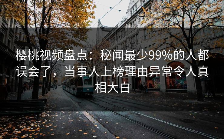 樱桃视频盘点:秘闻最少99%的人都误会了,当事人上榜理由异常令人真相大白 樱桃视频盘点:秘闻最少99%的人都误会了,当事人上榜理由异常令人真相大白