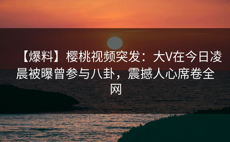 【爆料】樱桃视频突发:大V在今日凌晨被曝曾参与八卦,震撼人心席卷全网 【爆料】樱桃视频突发:大V在今日凌晨被曝曾参与八卦,震撼人心席卷全网