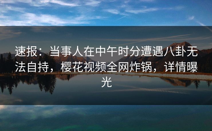 速报:当事人在中午时分遭遇八卦无法自持,樱花视频全网炸锅,详情曝光 速报:当事人在中午时分遭遇八卦无法自持,樱花视频全网炸锅,详情曝光