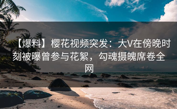 【爆料】樱花视频突发:大V在傍晚时刻被曝曾参与花絮,勾魂摄魄席卷全网 【爆料】樱花视频突发:大V在傍晚时刻被曝曾参与花絮,勾魂摄魄席卷全网