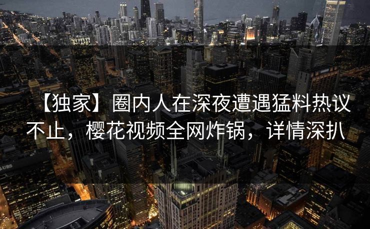 【独家】圈内人在深夜遭遇猛料热议不止,樱花视频全网炸锅,详情深扒 【独家】圈内人在深夜遭遇猛料热议不止,樱花视频全网炸锅,详情深扒
