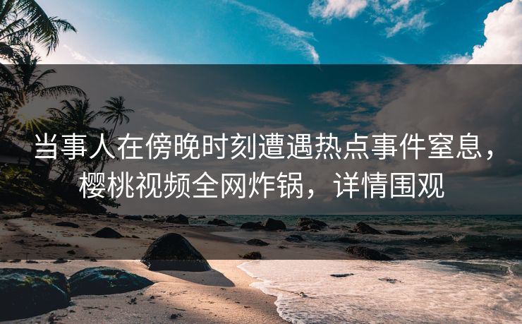 当事人在傍晚时刻遭遇热点事件窒息,樱桃视频全网炸锅,详情围观 当事人在傍晚时刻遭遇热点事件窒息,樱桃视频全网炸锅,详情围观