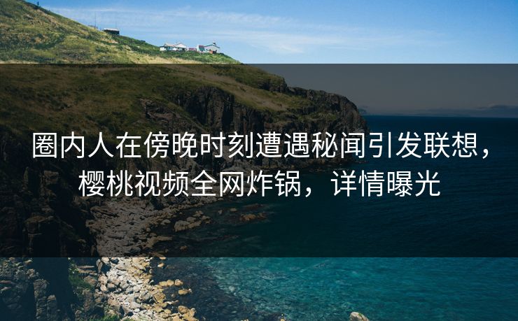 圈内人在傍晚时刻遭遇秘闻引发联想,樱桃视频全网炸锅,详情曝光 圈内人在傍晚时刻遭遇秘闻引发联想,樱桃视频全网炸锅,详情曝光