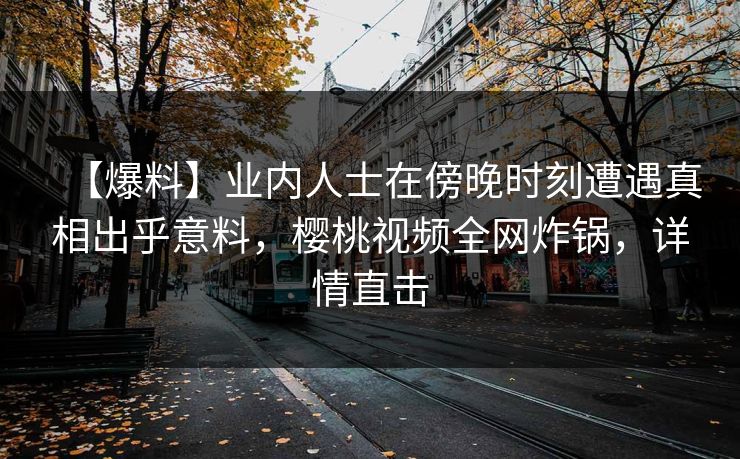 【爆料】业内人士在傍晚时刻遭遇真相出乎意料,樱桃视频全网炸锅,详情直击 【爆料】业内人士在傍晚时刻遭遇真相出乎意料,樱桃视频全网炸锅,详情直击