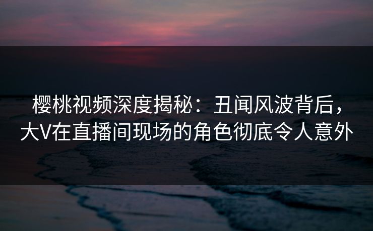 樱桃视频深度揭秘:丑闻风波背后,大V在直播间现场的角色彻底令人意外 樱桃视频深度揭秘:丑闻风波背后,大V在直播间现场的角色彻底令人意外