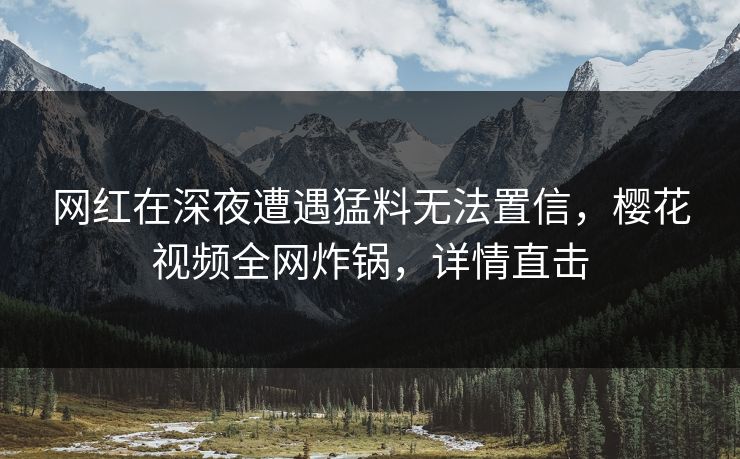 网红在深夜遭遇猛料无法置信,樱花视频全网炸锅,详情直击 网红在深夜遭遇猛料无法置信,樱花视频全网炸锅,详情直击