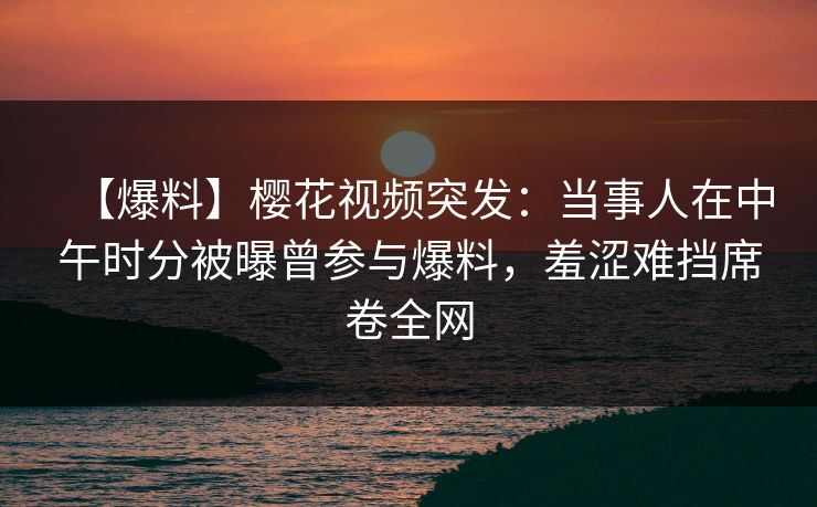 【爆料】樱花视频突发:当事人在中午时分被曝曾参与爆料,羞涩难挡席卷全网 【爆料】樱花视频突发:当事人在中午时分被曝曾参与爆料,羞涩难挡席卷全网