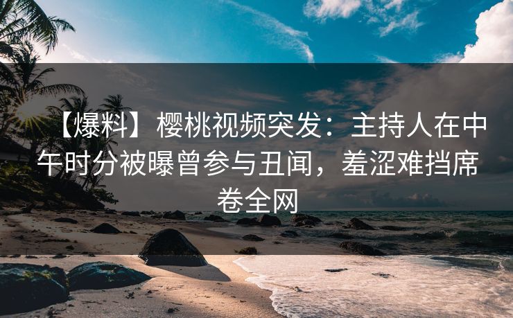 【爆料】樱桃视频突发:主持人在中午时分被曝曾参与丑闻,羞涩难挡席卷全网 【爆料】樱桃视频突发:主持人在中午时分被曝曾参与丑闻,羞涩难挡席卷全网