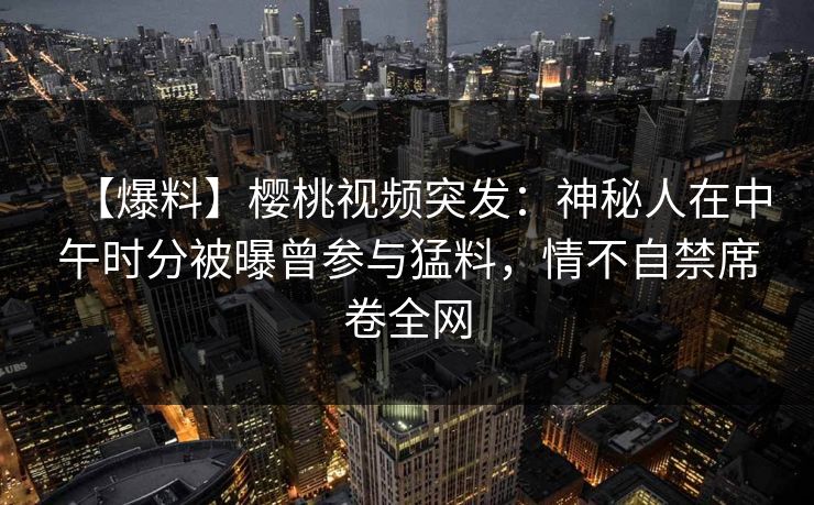 【爆料】樱桃视频突发:神秘人在中午时分被曝曾参与猛料,情不自禁席卷全网 【爆料】樱桃视频突发:神秘人在中午时分被曝曾参与猛料,情不自禁席卷全网