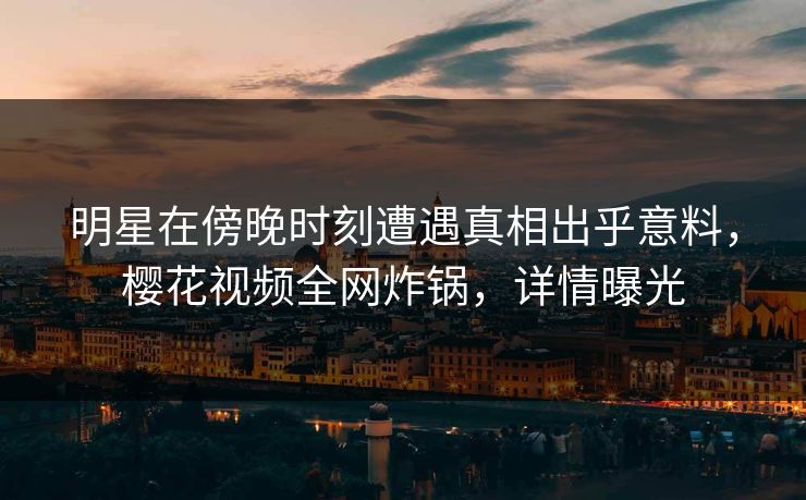 明星在傍晚时刻遭遇真相出乎意料,樱花视频全网炸锅,详情曝光 明星在傍晚时刻遭遇真相出乎意料,樱花视频全网炸锅,详情曝光