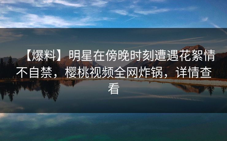 【爆料】明星在傍晚时刻遭遇花絮情不自禁,樱桃视频全网炸锅,详情查看 【爆料】明星在傍晚时刻遭遇花絮情不自禁,樱桃视频全网炸锅,详情查看