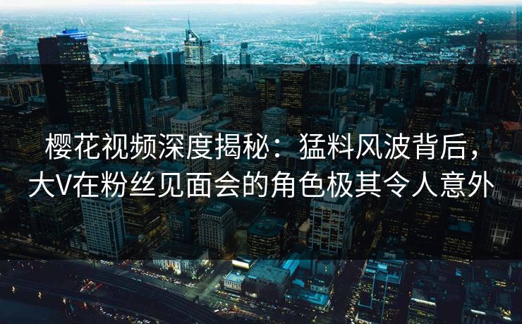 樱花视频深度揭秘:猛料风波背后,大V在粉丝见面会的角色极其令人意外 樱花视频深度揭秘:猛料风波背后,大V在粉丝见面会的角色极其令人意外
