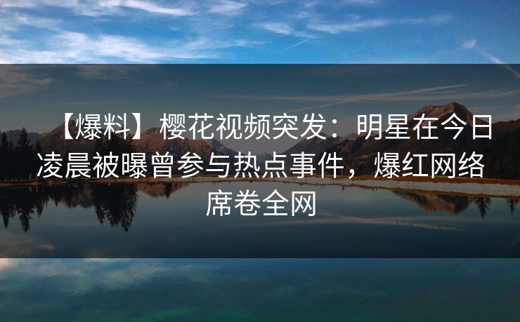 【爆料】樱花视频突发:明星在今日凌晨被曝曾参与热点事件,爆红网络席卷全网 【爆料】樱花视频突发:明星在今日凌晨被曝曾参与热点事件,爆红网络席卷全网