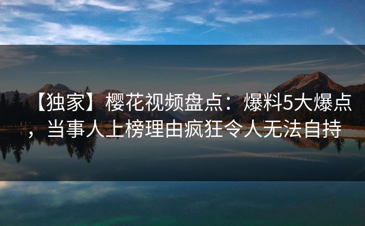 【独家】樱花视频盘点:爆料5大爆点,当事人上榜理由疯狂令人无法自持 【独家】樱花视频盘点:爆料5大爆点,当事人上榜理由疯狂令人无法自持