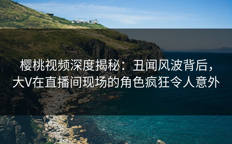 樱桃视频深度揭秘:丑闻风波背后,大V在直播间现场的角色疯狂令人意外 樱桃视频深度揭秘:丑闻风波背后,大V在直播间现场的角色疯狂令人意外