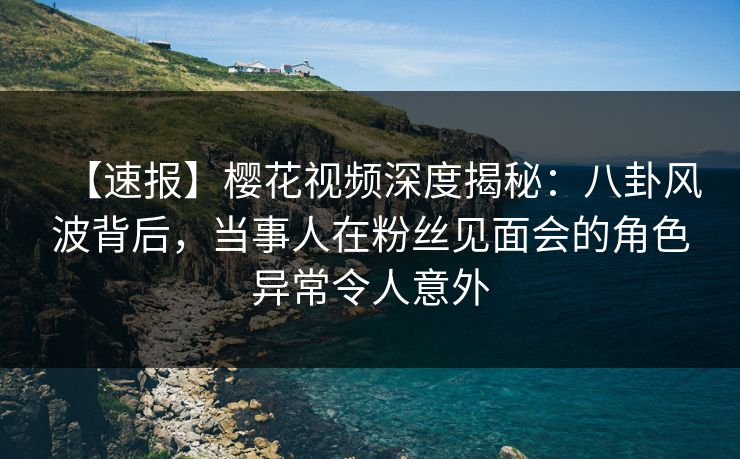 【速报】樱花视频深度揭秘:八卦风波背后,当事人在粉丝见面会的角色异常令人意外 【速报】樱花视频深度揭秘:八卦风波背后,当事人在粉丝见面会的角色异常令人意外