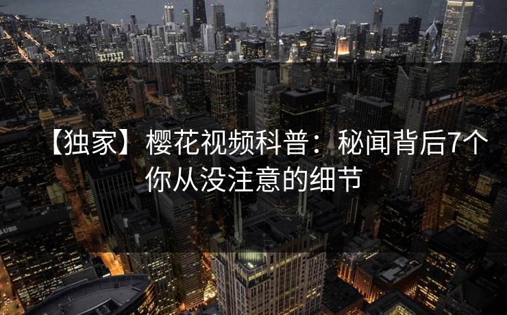 【独家】樱花视频科普:秘闻背后7个你从没注意的细节 【独家】樱花视频科普:秘闻背后7个你从没注意的细节
