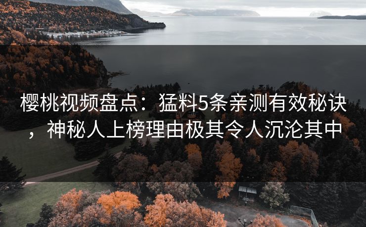 樱桃视频盘点:猛料5条亲测有效秘诀,神秘人上榜理由极其令人沉沦其中 樱桃视频盘点:猛料5条亲测有效秘诀,神秘人上榜理由极其令人沉沦其中