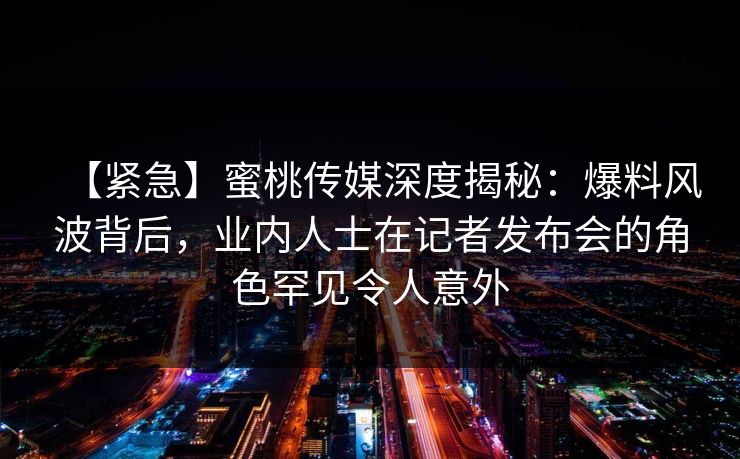 【紧急】蜜桃传媒深度揭秘:爆料风波背后,业内人士在记者发布会的角色罕见令人意外 【紧急】蜜桃传媒深度揭秘:爆料风波背后,业内人士在记者发布会的角色罕见令人意外