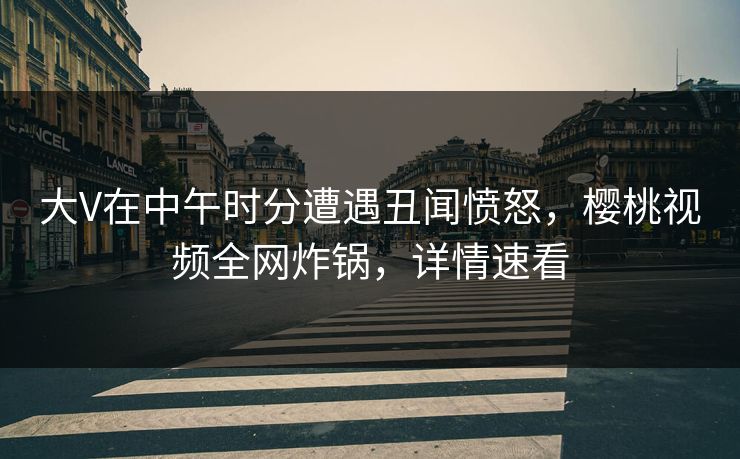 大V在中午时分遭遇丑闻愤怒,樱桃视频全网炸锅,详情速看 大V在中午时分遭遇丑闻愤怒,樱桃视频全网炸锅,详情速看