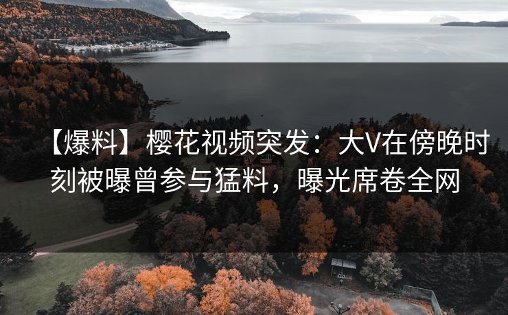 【爆料】樱花视频突发:大V在傍晚时刻被曝曾参与猛料,曝光席卷全网 【爆料】樱花视频突发:大V在傍晚时刻被曝曾参与猛料,曝光席卷全网
