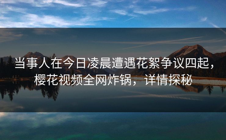 当事人在今日凌晨遭遇花絮争议四起,樱花视频全网炸锅,详情探秘 当事人在今日凌晨遭遇花絮争议四起,樱花视频全网炸锅,详情探秘