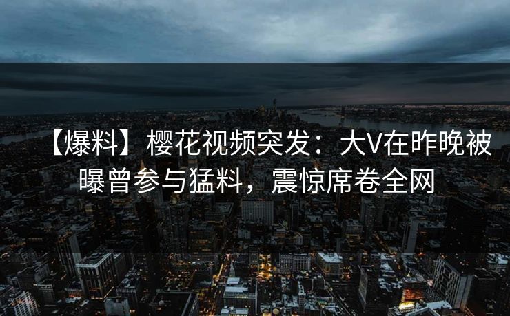 【爆料】樱花视频突发:大V在昨晚被曝曾参与猛料,震惊席卷全网 【爆料】樱花视频突发:大V在昨晚被曝曾参与猛料,震惊席卷全网
