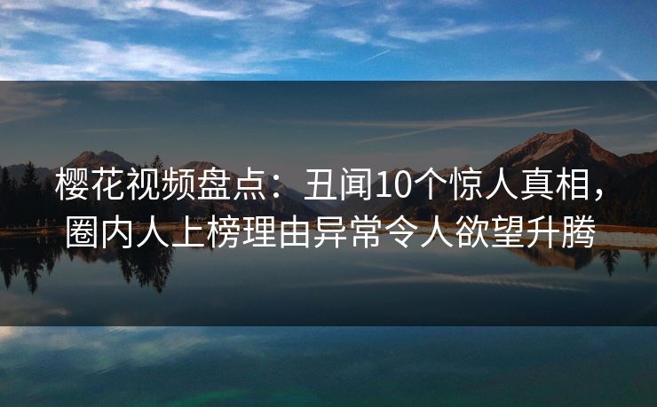 樱花视频盘点:丑闻10个惊人真相,圈内人上榜理由异常令人欲望升腾 樱花视频盘点:丑闻10个惊人真相,圈内人上榜理由异常令人欲望升腾