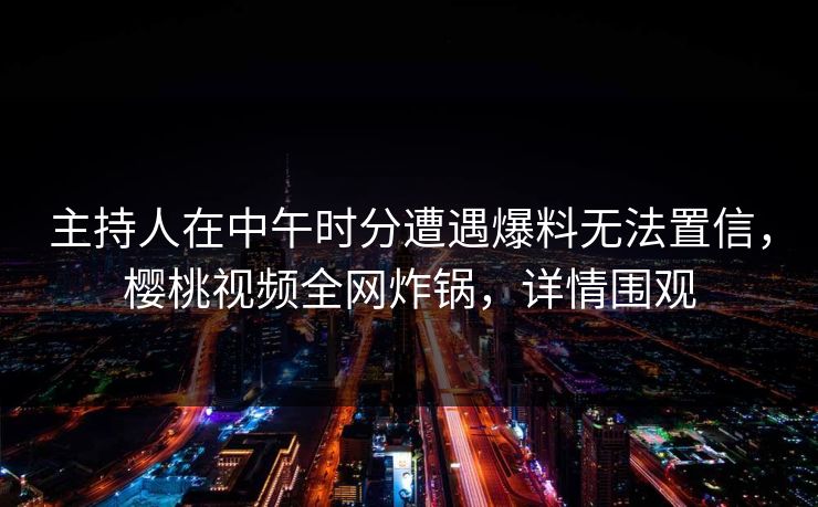 主持人在中午时分遭遇爆料无法置信，樱桃视频全网炸锅，详情围观
