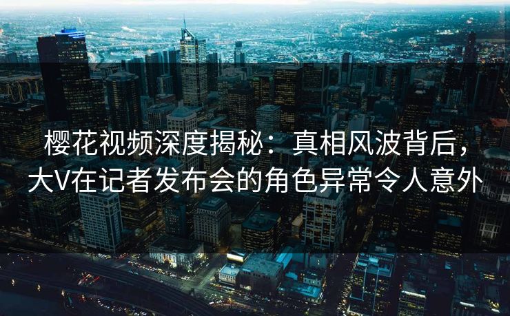 樱花视频深度揭秘：真相风波背后，大V在记者发布会的角色异常令人意外
