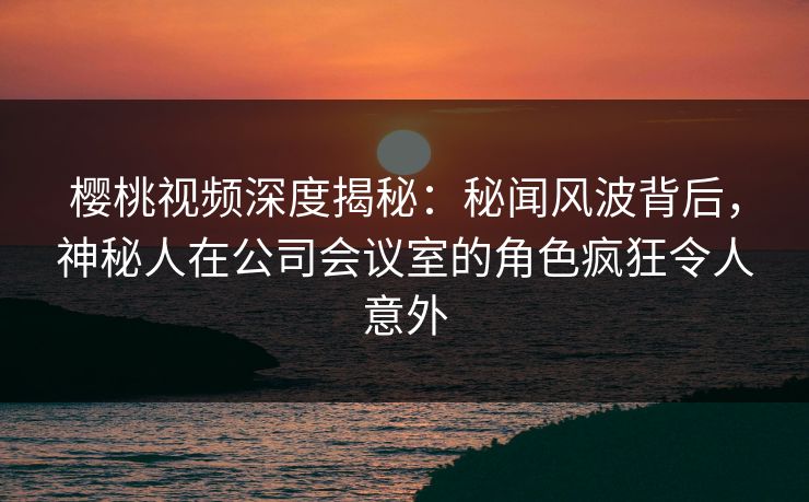 樱桃视频深度揭秘:秘闻风波背后,神秘人在公司会议室的角色疯狂令人意外 樱桃视频深度揭秘:秘闻风波背后,神秘人在公司会议室的角色疯狂令人意外