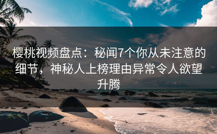 樱桃视频盘点：秘闻7个你从未注意的细节，神秘人上榜理由异常令人欲望升腾
